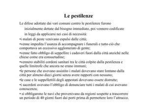 Le pestilenze
Le difese adottate dai vari comuni contro le pestilenze furono
    inizialmente dettate dal bisogno immediato, poi vennero codificate
    in leggi da applicarsi nei casi di necessità:
•i malati di peste venivano espulsi dalle città;
•venne impedita l’usanza di accompagnare i funerali e tutto ciò che
comportava un eccessivo agglomerato di gente;
•venne fatto obbligo di seppellire i cadaveri fuori dalla città anziché nelle
chiese come era consuetudine;
•vennero stabiliti cordoni sanitari tra le città colpite dalla pestilenza e
quelle limitrofe che ancora ne erano immuni;
•le persone che avevano assistito i malati dovevano stare lontano dalla
città per almeno dieci giorni senza avere rapporti con nessuno;
•le case e le suppellettili degli appestati dovevano essere distrutte;
•i sacerdoti avevano l’obbligo di denunciare tutti i malati di cui avevano
conoscenza;
• si obbligarono le navi che provenivano da regioni sospette a trascorrere
un periodo di 40 giorni fuori dai porti prima di permettere loro l’attracco.
 