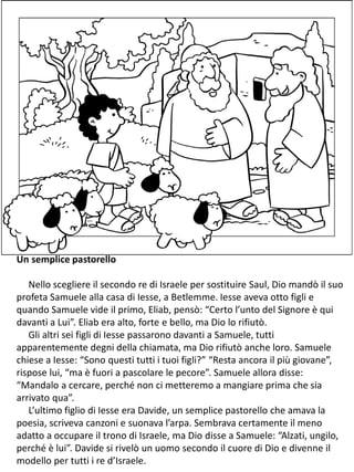 Un semplice pastorello
Nello scegliere il secondo re di Israele per sostituire Saul, Dio mandò il suo
profeta Samuele alla casa di Iesse, a Betlemme. Iesse aveva otto figli e
quando Samuele vide il primo, Eliab, pensò: “Certo l’unto del Signore è qui
davanti a Lui”. Eliab era alto, forte e bello, ma Dio lo rifiutò.
Gli altri sei figli di Iesse passarono davanti a Samuele, tutti
apparentemente degni della chiamata, ma Dio rifiutò anche loro. Samuele
chiese a Iesse: “Sono questi tutti i tuoi figli?” “Resta ancora il più giovane”,
rispose lui, “ma è fuori a pascolare le pecore”. Samuele allora disse:
“Mandalo a cercare, perché non ci metteremo a mangiare prima che sia
arrivato qua”.
L’ultimo figlio di Iesse era Davide, un semplice pastorello che amava la
poesia, scriveva canzoni e suonava l’arpa. Sembrava certamente il meno
adatto a occupare il trono di Israele, ma Dio disse a Samuele: “Alzati, ungilo,
perché è lui”. Davide si rivelò un uomo secondo il cuore di Dio e divenne il
modello per tutti i re d’Israele.
 