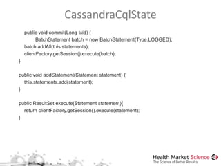 CassandraCqlState
public void commit(Long txid) {
BatchStatement batch = new BatchStatement(Type.LOGGED);
batch.addAll(this.statements);
clientFactory.getSession().execute(batch);
}
public void addStatement(Statement statement) {
this.statements.add(statement);
}
public ResultSet execute(Statement statement){
return clientFactory.getSession().execute(statement);
}
 