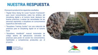 El proyecto producirá los siguientes resultados
• “Digital Story Doing for Local Tourism Framework”
para reunir conocimientos sobre los ámbitos del
storydoing digital y el turismo local, destacar las
buenas prácticas y evaluar las necesidades de las
personas aspirantes a storydoers en conocimientos
específicos del medio rural.
• “Storydoers Training Combo” con una colección de
prácticas para el storydoing digital en el turismo
local.
• “Storydoers Handbook” manual transmedia de
código abierto de aplicaciones concretas de
prácticas para poner en acción los conocimientos,
habilidades y competencias producidos por el
proyecto.
10
 