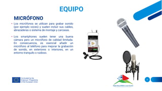 EQUIPO
MICRÓFONO
• Los micrófonos se utilizan para grabar sonido
(por ejemplo voces) y suelen incluir sus cables,
abrazaderas o sistema de montaje y carcasas.
• Los smartphones suelen tener una buena
cámara pero un micrófono de calidad limitada.
En consecuencia, es esencial añadir un
micrófono al teléfono para mejorar la grabación
de sonido, en exteriores o interiores, en un
entorno tranquilo o ruidoso.
8
 