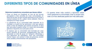 Determina la plataforma comunitaria que deseas utilizar
• Crear un grupo en Facebook es una de las formas
principales y más sencillas de crear comunidades en
línea hoy en día, ya que muchas personas ya son (más o
menos) activas en él o saben cómo utilizarlo. Pero no
siempre es la mejor opción.
• La plataforma de tu comunidad debe depender de la
cantidad y el perfil de las personas a las que quieres
atraer, el tipo de debates que quieres incorporar, lo fácil
que será para la gente unirse, y si será una comunidad
gratuita o requerirá una cuota para unirse.
• Si esperas que tu comunidad esté formada por unas
pocas docenas de personas, probablemente sea más
apropiado un chat de grupo en Telegram, WhatsApp u
otra aplicación de mensajería. Para una comunidad
mucho mayor, con cientos o miles de personas, existen
otros canales y herramientas más apropiados.
9
• Si quieres tener más control y opciones sobre
cómo gestionar tu comunidad, crear tu propio sitio
web o un foro dedicado podría ser más adecuado.
 