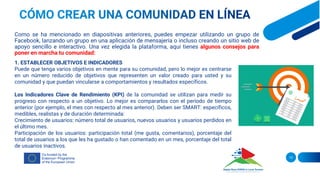 13
Como se ha mencionado en diapositivas anteriores, puedes empezar utilizando un grupo de
Facebook, lanzando un grupo en una aplicación de mensajería o incluso creando un sitio web de
apoyo sencillo e interactivo. Una vez elegida la plataforma, aquí tienes algunos consejos para
poner en marcha tu comunidad:
1. ESTABLECER OBJETIVOS E INDICADORES
Puede que tenga varios objetivos en mente para su comunidad, pero lo mejor es centrarse
en un número reducido de objetivos que representen un valor creado para usted y su
comunidad y que puedan vincularse a comportamientos y resultados específicos.
Los Indicadores Clave de Rendimiento (KPI) de la comunidad se utilizan para medir su
progreso con respecto a un objetivo. Lo mejor es compararlos con el periodo de tiempo
anterior (por ejemplo, el mes con respecto al mes anterior). Deben ser SMART: específicos,
medibles, realistas y de duración determinada:
Crecimiento de usuarios: número total de usuarios, nuevos usuarios y usuarios perdidos en
el último mes.
Participación de los usuarios: participación total (me gusta, comentarios), porcentaje del
total de usuarios a los que les ha gustado o han comentado en un mes, porcentaje del total
de usuarios inactivos.
 