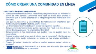 16
4. DESARROLLAR NORMAS PERTINENTES
• Toda comunidad tiene sus normas y directrices para garantizar que sus miembros la
utilicen de forma correcta. Concéntrate en la razón por la que estás creando la
comunidad y en el tipo de personas que la integrarán para crear normas que sean
relevantes.
• Más que eso, las normas y una estrategia de moderación son importantes para
mantener tu comunidad libre de trolls, spam y abusos.
• Las directrices de la comunidad suelen abarcar los siguientes aspectos
• Comportamiento de los miembros: qué se espera de ellos y cuál es la línea divisoria
entre el debate apasionado y la simple actitud de imbécil.
• Comportamiento de los moderadores: qué pueden y qué no pueden hacer los
moderadores.
• Enfoque temático: ¿qué temas son de interés para la comunidad? ¿Qué temas son
irrelevantes? Esto puede evolucionar en función de tus propias actividades y
calendario.
• Proceso de quejas y resolución: ¿cómo se pueden presentar quejas y cómo se
gestionan?
• Tolerancia cero con la discriminación y el acoso: todo el mundo debe sentirse
bienvenido y no alienado por tu comunidad.
 