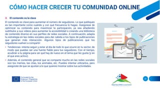 3. El contenido es la clave
El contenido es clave para aumentar el número de seguidores. Lo que publiques
es tan importante como cuándo y con qué frecuencia lo hagas. Asegúrese de
optimizar su contenido para maximizar la participación, ya sea añadiendo
subtítulos a sus vídeos para aumentar la accesibilidad o creando una biblioteca
de contenido diverso en sus perfiles de redes sociales. A continuación, adapta
tu estrategia en las redes sociales para dar cabida a los tipos de publicaciones
que generan más interacción. Algunos tipos de publicaciones que los
seguidores vuelven a compartir:
• Tendencias: intenta seguir y estar al día de todo lo que ocurre en tu sector, de
modo que puedas ser una fuente fiable para tus seguidores. Con el tiempo,
acudirán a tu página para ver qué hay de nuevo en el tema que les gusta (y en
el que eres activo).
• Además, el contenido general que se comparte mucho en las redes sociales
son los memes, las citas, los animales, etc. Puedes intentar utilizarlos, pero
asegúrate de que se ajustan a lo que quieres mostrar sobre tus actividades.
20
 