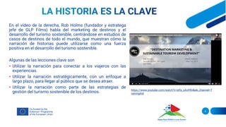 En el vídeo de la derecha, Rob Holms (fundador y estratega
jefe de GLP Films) habla del marketing de destinos y el
desarrollo del turismo sostenible, centrándose en estudios de
casos de destinos de todo el mundo, que muestran cómo la
narración de historias puede utilizarse como una fuerza
positiva en el desarrollo del turismo sostenible.
Algunas de las lecciones clave son
• Utilizar la narración para conectar a los viajeros con las
experiencias.
• Utilizar la narración estratégicamente, con un enfoque a
largo plazo, para llegar al público que se desea atraer.
• Utilizar la narración como parte de las estrategias de
gestión del turismo sostenible de los destinos.
6
https://www.youtube.com/watch?v=eIfa_sAo99U&ab_channel=T
rainingAid
 