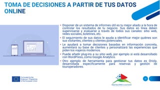 • Disponer de un sistema de informes útil es tu mejor aliado a la hora de
controlar los resultados de tu negocio. Sus datos en línea deben
supervisarse y evaluarse a través de todos sus canales: sitio web,
redes sociales, boletines, etc.
• El seguimiento de sus datos le ayuda a identificar mejor quiénes son
sus visitantes, clientes y clientes potenciales.
• Le ayudará a tomar decisiones basadas en información concreta,
aumentará su base de clientes y personalizará las experiencias que
piden los viajeros modernos.
• Puede añadir plug-ins a su sitio web, por ejemplo si está desarrollado
con WordPress, como Google Analytics.
• Otro ejemplo de herramienta para gestionar tus datos es Orioly,
desarrollada específicamente para reservas y gestión de
touroperadores.
10
 