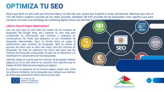 ¿Qué es Search Engine Optimisation?
Una vez que crea un sitio web, los robots de los motores de
búsqueda (de Google, Bing, etc.) rastrean su sitio web para
comprender la información que contiene e indexarla en
consecuencia, de modo que aparezca en los resultados de
búsqueda relacionados. Aquí es donde entra en juego la
optimización para motores de búsqueda. SEO se refiere al
proceso de hacer que su sitio sea mejor para los motores de
búsqueda. Se trata de optimizar los sitios web para que los
motores de búsqueda comprendan el valor de su relevancia y lo
clasifiquen en consecuencia en las búsquedas.
Además, tenga en cuenta que los motores de búsqueda indexan
páginas (¡!), no su sitio web en su conjunto. Esto significa que su
trabajo de SEO debe hacerse página por página.
Su objetivo es aparecer en la primera página (mejor aún: entre
los primeros listados) de la búsqueda que realizan sus clientes,
de modo que aumente el tráfico hacia su sitio web.
11
Ahora que tiene un sitio web que funciona bien y es fácil de usar, quiere que la gente lo visite, obviamente. Mientras que sólo el
10% del tráfico orgánico procede de las redes sociales, alrededor del 64% procede de las búsquedas. Esto significa que para
construir con éxito una estrategia de marketing digital, tienes que dominar los motores de búsqueda.
 