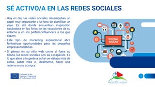 • Hoy en día, las redes sociales desempeñan un
papel muy importante a la hora de planificar un
viaje. Es ahí donde encuentran inspiración
basándose en las fotos de las vacaciones de su
entorno o en los perfiles/influencers a los que
siguen.
• Este tipo de marketing aspiracional abre
fantásticas oportunidades para las pequeñas
empresas turísticas.
• Si piensa en su sitio web como si fuera su
tienda, las redes sociales son su escaparate. Es
lo que atrae a la gente a echar un vistazo más de
cerca, saber más e, idealmente, hacer una
reserva o una compra.
13
 