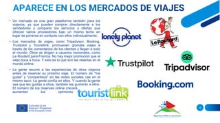 • Un mercado es una gran plataforma también para los
viajeros, ya que pueden comprar directamente a los
vendedores y comparar los servicios y ofertas que
ofrecen varios proveedores bajo un mismo techo en
lugar de ponerse en contacto con ellos individualmente.
• Los mercados de viajes, como Tripadvisor, Booking,
Trustpilot y Touristlink, promueven grandes viajes a
través de los comentarios de los clientes y llegan a todo
el mundo. Otros se dirigen a usuarios nacionales, como
Le Routard para Francia. No hay mejor promoción que el
viejo boca a boca. Y esto es lo que son las reseñas en el
mundo online.
• La gente recurre a las experiencias de otros viajeros
antes de reservar su próximo viaje. El número de "me
gusta" y "compartidos" en las redes sociales cae en el
mismo saco. La gente confía en ellos. Y cuando la gente
vea que les gustas a otros, también les gustarás a ellos.
El número de tus reservas online crecerá a medida que
aumenten tus opiniones positivas.
16
 