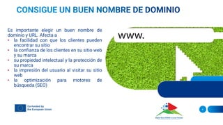 Es importante elegir un buen nombre de
dominio y URL. Afecta a
• la facilidad con que los clientes pueden
encontrar su sitio
• la confianza de los clientes en su sitio web
y su marca
• su propiedad intelectual y la protección de
su marca
• la impresión del usuario al visitar su sitio
web
• la optimización para motores de
búsqueda (SEO)
4
 