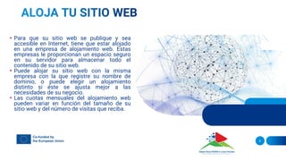 • Para que su sitio web se publique y sea
accesible en Internet, tiene que estar alojado
en una empresa de alojamiento web. Estas
empresas le proporcionan un espacio seguro
en su servidor para almacenar todo el
contenido de su sitio web.
• Puede alojar su sitio web con la misma
empresa con la que registre su nombre de
dominio, o puede elegir un alojamiento
distinto si éste se ajusta mejor a las
necesidades de su negocio.
• Las cuotas mensuales del alojamiento web
pueden variar en función del tamaño de su
sitio web y del número de visitas que reciba.
6
 