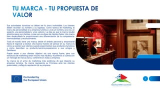Sus actividades turísticas no deben ser lo único inolvidable. Los clientes
deben recordar su nombre y su logotipo. Como táctica de marketing, la
marca da personalidad a su empresa turística. Le da un nombre, una voz, un
aspecto, una personalidad y unos valores. La idea es que la marca resulte
atractiva para sus clientes y crear así una base de clientes fieles. Una marca
bien desarrollada le proporcionará una diferenciación de la competencia,
memorabilidad y reconocimiento.
Todo el mundo tiene una marca, desde el ámbito personal y empresarial
hasta el regional y estatal. Una buena manera de pensar en su marca es
cómo se sienten sus clientes cuando experimentan sus productos turísticos
y cómo describen su producto/servicio/experiencia a sus amigos y
familiares.
Puede atraer a sus clientes objetivo sin una marca fuerte, pero sus
esfuerzos de marketing serán mucho más fáciles y fructíferos si cuenta con
un mensaje de marca claro y coherente en toda su empresa.
Su marca es el arma de marketing más poderosa de que dispone su
empresa turística. Su marca representa su Promesa ante los clientes
potenciales y refleja la reputación de su empresa.
4
 