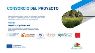Digital Story Doing in Local Tourism es un Proyecto transnacional
que reúne a 6 entidades de 5 países europeos (Bulgaria, España,
Italia, Bélgica y Austria) con diferentes especializaciones
Website:
www.storydoers.eu
Photo Credits: The images in this document are pictures
made by Evgeni Tsvetichov and also free licensed images
from Google
 