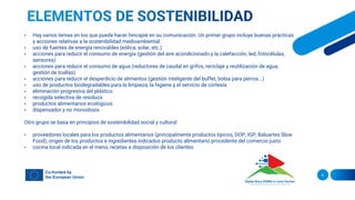 6
• Hay varios temas en los que puede hacer hincapié en su comunicación. Un primer grupo incluye buenas prácticas
y acciones relativas a la sostenibilidad medioambiental:
• uso de fuentes de energía renovables (eólica, solar, etc.)
• acciones para reducir el consumo de energía (gestión del aire acondicionado y la calefacción, led, fotocélulas,
sensores)
• acciones para reducir el consumo de agua (reductores de caudal en grifos, reciclaje y reutilización de agua,
gestión de toallas)
• acciones para reducir el desperdicio de alimentos (gestión inteligente del buffet, bolsa para perros...)
• uso de productos biodegradables para la limpieza, la higiene y el servicio de cortesía
• eliminación progresiva del plástico
• recogida selectiva de residuos
• productos alimentarios ecológicos
• dispensador y no monodosis
Otro grupo se basa en principios de sostenibilidad social y cultural
• proveedores locales para los productos alimentarios (principalmente productos típicos, DOP, IGP, Baluartes Slow
Food); origen de los productos e ingredientes indicados producto alimentario procedente del comercio justo
• cocina local indicada en el menú, recetas a disposición de los clientes
 