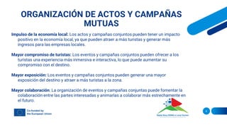 ORGANIZACIÓN DE ACTOS Y CAMPAÑAS
MUTUAS
8
Impulso de la economía local: Los actos y campañas conjuntos pueden tener un impacto
positivo en la economía local, ya que pueden atraer a más turistas y generar más
ingresos para las empresas locales.
Mayor compromiso de turistas: Los eventos y campañas conjuntos pueden ofrecer a los
turistas una experiencia más inmersiva e interactiva, lo que puede aumentar su
compromiso con el destino.
Mayor exposición: Los eventos y campañas conjuntos pueden generar una mayor
exposición del destino y atraer a más turistas a la zona.
Mayor colaboración: La organización de eventos y campañas conjuntas puede fomentar la
colaboración entre las partes interesadas y animarlas a colaborar más estrechamente en
el futuro.
 