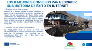1. Empieza con un título atractivo
El título es lo primero que lee la gente. A menudo, la
gente no se molesta en leer la noticia completa si el
titular no es interesante. Un buen titular suele
consistir en una frase completa que contiene todos
los componentes principales (sujeto, verbo y objeto).
Esto también aumenta la posibilidad de que más
gente encuentre la noticia a través de los motores de
búsqueda.
2. Continúa con una introducción llamativa
La introducción sirve de apoyo al título. Se
recomienda que un párrafo introductorio no contenga
más de 25 palabras. Esto significa que la
introducción debe tener una o dos frases que
complementen el título.
5
 