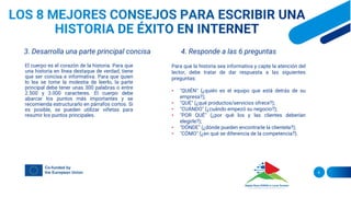 3. Desarrolla una parte principal concisa
El cuerpo es el corazón de la historia. Para que
una historia en línea destaque de verdad, tiene
que ser concisa e informativa. Para que quien
lo lea se tome la molestia de leerlo, la parte
principal debe tener unas 300 palabras o entre
2.500 y 3.000 caracteres. El cuerpo debe
abarcar los puntos más importantes y se
recomienda estructurarlo en párrafos cortos. Si
es posible, se pueden utilizar viñetas para
resumir los puntos principales.
4. Responde a las 6 preguntas
Para que la historia sea informativa y capte la atención del
lector, debe tratar de dar respuesta a las siguientes
preguntas:
• "QUIÉN" (¿quién es el equipo que está detrás de su
empresa?);
• "QUÉ" (¿qué productos/servicios ofrece?);
• "CUÁNDO" (¿cuándo empezó su negocio?);
• "POR QUÉ" (¿por qué los y las clientes deberían
elegirle?);
• "DÓNDE" (¿dónde pueden encontrarle la clientela?);
• "CÓMO" (¿en qué se diferencia de la competencia?).
6
 