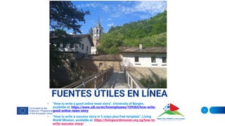 FUENTES ÚTILES EN LÍNEA
• “How to write a good online news story”, University of Bergen,
available at: https://www.uib.no/en/foremployees/109365/how-write-
good-online-news-story
• “How to write a success story in 5 steps plus free template”, Living
World Mission, available at: https://livingwordmission.org.ng/how-to-
write-success-story/
9
 