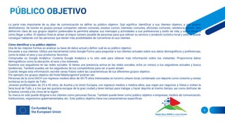 8
La parte más importante de su plan de comunicación es definir su público objetivo. Qué significa. Identificar a sus clientes objetivo, a sus grupos
destinatarios. Se reúnen en grupos porque comparten valores comunes, estatus común, intereses comunes, aficiones comunes, residencia común. Una
definición clara de sus grupos objetivo potenciales le permitirá adaptar sus mensajes y actividades a sus preferencias y estilo de vida, y sabrá dónde y
cómo llegar a ellos. El objetivo final es atraer al mayor número posible de personas para que utilicen su servicio o producto turístico local y esto se puede
conseguir hablando con las personas que tienen más posibilidades de convertirse en sus clientes.
Cómo identificar a su público objetivo
Una de las mejores formas es analizar su base de datos actual y definir cuál es su público objetivo:
Encueste a sus clientes: Utiliza una herramienta como Google Forms para preguntar a tus clientes actuales sobre sus datos demográficos y preferencias,
como la edad, el sexo y sus productos favoritos.
Compruebe su Google Analytics: Conecta Google Analytics a tu sitio web para obtener más información sobre tus visitantes. Proporciona datos
demográficos como la ubicación, el sexo y los intereses.
Examine sus seguidores en las redes sociales: Si tienes una presencia activa en las redes sociales, echa un vistazo a tus seguidores actuales y busca
tendencias. También puedes ver los seguidores de tus competidores para ver a quién atraen.
Cuando tengas esta información, escribe varias frases sobre las características de tus diferentes grupos objetivo:
Por ejemplo, los grupos objetivo del Hotel Nibelungenhof podrían ser:
Personas de la zona DACH con ingresos medios-altos de 45-75 años interesadas en turismo urbano local, combinado con deporte como ciclismo y visitas
turísticas en la región de Tulln;
Jóvenes profesionales de 25 a 45 años, de Austria y la Unión Europea, con ingresos medios o medios-altos, que viajan por negocios a Viena o visitan la
feria local de Tulln, y a los que les gustaría escapar de la gran ciudad y tener tiempo para trabajar y hacer deporte al mismo tiempo, así como disfrutar de
la buena comida y los vinos de la región.
Su marca no sólo puede dirigirse a los clientes como personas físicas. También puede tener como público objetivo a empresas, medios de comunicación,
instituciones, organismos gubernamentales, etc. Este público objetivo tiene sus características específicas.
 