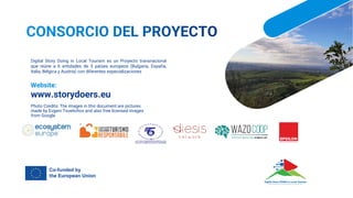 Digital Story Doing in Local Tourism es un Proyecto transnacional
que reúne a 6 entidades de 5 países europeos (Bulgaria, España,
Italia, Bélgica y Austria) con diferentes especializaciones
Website:
www.storydoers.eu
Photo Credits: The images in this document are pictures
made by Evgeni Tsvetichov and also free licensed images
from Google
 