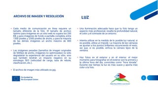 ARCHIVO DE IMAGEN Y RESOLUCIÓN
• Cada medio de comunicación en línea requiere un
tamaño diferente de la foto. El tamaño de archivo
óptimo para imágenes en un sitio web no supera los 200
KB, y para imágenes de fondo a pantalla completa, entre
1500 píxeles y 2500 píxeles de ancho, y para la mayoría
de las demás imágenes un ancho máximo de 800
píxeles.
• Las imágenes pesadas (tamaños de imagen originales
de 5000px de ancho, imágenes no optimizadas) no sólo
degradarán la experiencia del usuario en su sitio, sino
que también tendrán un impacto negativo en su
estrategia SEO (velocidad de carga, tasa de rebote,
clasificación, etc.).
• El archivo de imagen más utilizado es jpg.
LUZ
• Una iluminación adecuada hace que tu foto tenga un
aspecto más profesional, resalta la profundidad natural,
el color y el contraste de un entorno.
• Intenta utilizar en la medida de lo posible luz natural; si
es posible, utiliza un trípode. La mayoría de las cámaras
se ajustan a los puntos brillantes oscureciendo el resto,
así que, si es posible, enfoca la cámara lejos de la
ventana.
• Haz fotos en el exterior y en el interior: el mejor
momento para fotografiar en el exterior son la primera y
la última hora del día, conocidas como "hora dorada".
Durante ese tiempo la luz es más suave y aporta más
color a la foto.
6
 