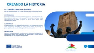 LA CONSTRUCCIÓN DE LA HISTORIA
Hay tres partes principales que tu vídeo necesita cuando compartes tu historia:
LA INTRODUCCIÓN
La introducción debe contextualizar el tema, la persona, el acontecimiento, etc.
La introducción debe, como mínimo, captar la atención y, en el mejor de los
casos, sorprender o intrigar. El objetivo es que el público quiera seguir
descubriendo tu historia.
EL DESARROLLO
Es el momento en el que se desarrolla tu historia, lo que puede ocurrir en una o
varias secuencias: desarrollar un punto, conocer mejor al personaje o
personajes, describir las actividades que están sucediendo, etc.
LA CONCLUSIÓN
Esta es la última secuencia de tu vídeo y es una conclusión. Su impacto en el
espectador es real. El punto final puede ser verbal, visual o ambos: reflexión
escrita, voz en off, una imagen de un monumento...
5
 