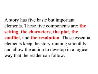 A story has five basic but important
elements. These five components are: the
setting, the characters, the plot, the
conflict, and the resolution. These essential
elements keep the story running smoothly
and allow the action to develop in a logical
way that the reader can follow.
 