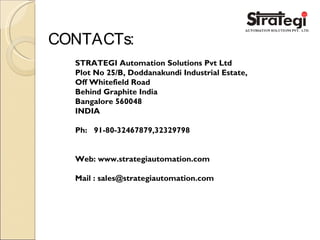 CONTACTs:
STRATEGI Automation Solutions Pvt Ltd
Plot No 25/B, Doddanakundi Industrial Estate,
Off Whitefield Road
Behind Graphite India
Bangalore 560048
INDIA
Ph: 91-80-32467879,32329798
Web: www.strategiautomation.com
Mail : sales@strategiautomation.com
 