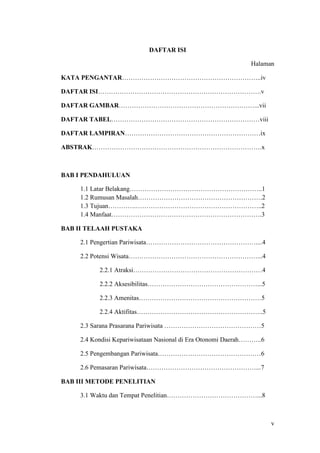 v
DAFTAR ISI
Halaman
KATA PENGANTAR………………………………………………………..iv
DAFTAR ISI………………………………………………………………….v
DAFTAR GAMBAR………………………………………………………...vii
DAFTAR TABEL……………………………………………………………viii
DAFTAR LAMPIRAN………………………………………………………ix
ABSTRAK…………………………………………………………………….x
BAB I PENDAHULUAN
1.1 Latar Belakang……………………………………………………..1
1.2 Rumusan Masalah………………………………………………….2
1.3 Tujuan………….…………………………………………………..2
1.4 Manfaat…………………………………………………………….3
BAB II TELAAH PUSTAKA
2.1 Pengertian Pariwisata……………………………………………....4
2.2 Potensi Wisata……………………………………………………...4
2.2.1 Atraksi……………………………………………………4
2.2.2 Aksesibilitas……………………………………………...5
2.2.3 Amenitas…………………………………………………5
2.2.4 Aktifitas…………………………………………………..5
2.3 Sarana Prasarana Pariwisata ………………………………………5
2.4 Kondisi Kepariwisataan Nasional di Era Otonomi Daerah………..6
2.5 Pengembangan Pariwisata…………………………………………6
2.6 Pemasaran Pariwisata……………………………………………...7
BAB III METODE PENELITIAN
3.1 Waktu dan Tempat Penelitian……………………………………...8
 