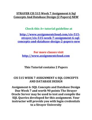 STRAYER CIS 515 Week 7 Assignment 6 Sql
Concepts And Database Design (2 Papers) NEW
Check this A+ tutorial guideline at
http://www.assignmentcloud.com/cis-515-
strayer/cis-515-week-7-assignment-6-sql-
concepts-and-database-design-2-papers-new
For more classes visit
http://www.assignmentcloud.com
This Tutorial contains 2 Papers
CIS 515 WEEK 7 ASSIGNMENT 6 SQL CONCEPTS
AND DATABASE DESIGN
Assignment 6: SQL Concepts and Database Design
Due Week 7 and worth 90 points The Strayer
Oracle Server may be used to test and compile the
SQL Queries developed for this assignment. Your
instructor will provide you with login credentials
to a Strayer University
 