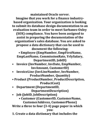 maintained Oracle server.
Imagine that you work for a finance industry-
based organization. Your organization is looking
to submit its database design documentation to an
evaluation team in order to meet Sarbanes-Oxley
(SOX) compliance. You have been assigned to
assist in preparing the documentation of the
organization's sales database. You are asked to
propose a data dictionary that can be used to
document the following:
• Employee (EmpNumber, EmpFirstName,
EmpLastName, CommissionRate, YrlySalary,
DepartmentID, JobID)
• Invoice (InvNumber, InvDate, EmpNumber,
InvAmount, CustomerID)
• InvoiceLine (InvLineNumber, InvNumber,
ProductNumber, Quantity)
• Product (ProductNumber, ProductDescription,
ProductCost)
• Department (DepartmentID,
DepartmentDescription)
• Job (JobID, JobDescription)
• Customer (CustomerID, CustomerName,
CustomerAddress, CustomerPhone)
Write a three to four (3-4) page paper in which
you:
1. Create a data dictionary that includes the
 