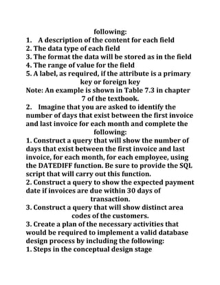 following:
1. A description of the content for each field
2. The data type of each field
3. The format the data will be stored as in the field
4. The range of value for the field
5. A label, as required, if the attribute is a primary
key or foreign key
Note: An example is shown in Table 7.3 in chapter
7 of the textbook.
2. Imagine that you are asked to identify the
number of days that exist between the first invoice
and last invoice for each month and complete the
following:
1. Construct a query that will show the number of
days that exist between the first invoice and last
invoice, for each month, for each employee, using
the DATEDIFF function. Be sure to provide the SQL
script that will carry out this function.
2. Construct a query to show the expected payment
date if invoices are due within 30 days of
transaction.
3. Construct a query that will show distinct area
codes of the customers.
3. Create a plan of the necessary activities that
would be required to implement a valid database
design process by including the following:
1. Steps in the conceptual design stage
 