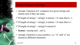 String Compare (strcmp)
• strcmp( ) function in C compares two given strings and
returns zero if they are same.
 If length of string1 < string2, it returns < 0 value that is -1.
 If length of string1 > string2, it returns > 0 value that is 1
 If length of string1 = string2 it returns 0.
• Syntax : strcmp (str1 , str2 );
• strcmp( ) function is case sensitive. i.e, “A” and “a” are
treated as different characters.
29-10-2017 10
 