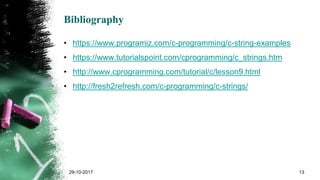 Bibliography
• https://www.programiz.com/c-programming/c-string-examples
• https://www.tutorialspoint.com/cprogramming/c_strings.htm
• http://www.cprogramming.com/tutorial/c/lesson9.html
• http://fresh2refresh.com/c-programming/c-strings/
29-10-2017 13
 