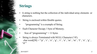 Strings
• A string is nothing but the collection of the individual array elements or
characters.
• String is enclosed within Double quotes.
• “programming" is a example of String.
• Each Character Occupy 1 byte of Memory.
• Size of “programming“ = 11 bytes
• String is always Terminated with NULL Character (‘0′).
char word[20] = “‘p’ , ‘r’ , ‘o’ , ‘g’ , ‘r’ , ‘a’ , ‘m’ , ‘m’ , ‘I’ , ‘n’ , ‘g’ ,
‘0’”
29-10-2017 2
 