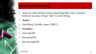 Declaration of a string
• Since we cannot declare string using String Data Type, instead of
which we use array of type “char” to create String.
• Syntax :
• char String_Variable_name [ SIZE ] ;
• Examples :
• char city[30];
• char name[20];
• char message[50];
29-10-2017 4
 