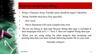 Rules for declaring a string
• String / Character Array Variable name should be legal C Identifier.
• String Variable must have Size specified.
• char city[];
• Above Statement will cause compile time error.
• Do not use String as data type because String data type is included in
later languages such as C++ / Java. C does not support String data type
• When you are using string for other purpose than accepting and
printing data then you must include following header file in your code –
#include<string.h>
29-10-2017 5
 