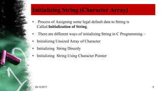 Initializing String (Character Array)
• Process of Assigning some legal default data to String is
Called Initialization of String.
• There are different ways of initializing String in C Programming –
• Initializing Unsized Array of Character
• Initializing String Directly
• Initializing String Using Character Pointer
29-10-2017 6
 