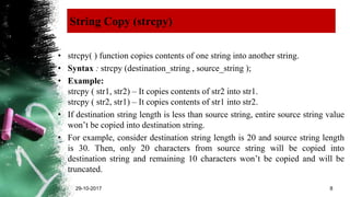 String Copy (strcpy)
• strcpy( ) function copies contents of one string into another string.
• Syntax : strcpy (destination_string , source_string );
• Example:
strcpy ( str1, str2) – It copies contents of str2 into str1.
strcpy ( str2, str1) – It copies contents of str1 into str2.
• If destination string length is less than source string, entire source string value
won’t be copied into destination string.
• For example, consider destination string length is 20 and source string length
is 30. Then, only 20 characters from source string will be copied into
destination string and remaining 10 characters won’t be copied and will be
truncated.
29-10-2017 8
 