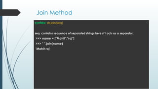Join Method
syntax: str.join(seq)
seq contains sequence of separated strings here st1 acts as a separator.
>>> name = ["Mohit","raj"]
>>> " ".join(name)
'Mohit raj'
 