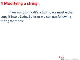 4 Modifying a string :
      If we want to modify a String, we must either
copy it into a StringBufer or we can use following
String methods:




                                            http://www.java2all.com
 