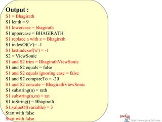 Output :
S1 = Bhagirath
S1 lenth = 9
S1 lowercase = bhagirath
S1 uppercase = BHAGIRATH
S1 replace a with z = Bhzgirzth
S1 indexOf('e')= -1
S1 lastindexof('e') = -1
S2 = ViewSonic
S1 and S2 trim = BhagirathViewSonic
S1 and S2 equals = false
S1 and S2 equals ignoring case = false
S1 and S2 compareTo = -20
S1 and S2 concate = BhagirathViewSonic
S1 substring(n) = rath
S1 substring(n,m) = rat
S1 toString() = Bhagirath
S1.valueOf(variable) = 3
Start with false
Start with false                         http://www.java2all.com
 