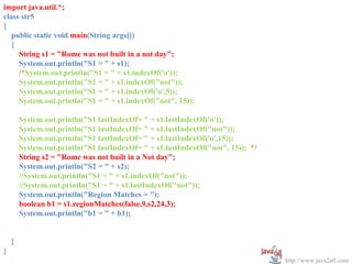 import java.util.*;
class str5
{
   public static void main(String args[])
   {
     String s1 = "Rome was not built in a not day";
     System.out.println("S1 = " + s1);
     /*System.out.println("S1 = " + s1.indexOf('o'));
     System.out.println("S1 = " + s1.indexOf("not"));
     System.out.println("S1 = " + s1.indexOf('o',5));
     System.out.println("S1 = " + s1.indexOf("not", 15));

        System.out.println("S1 lastIndexOf= " + s1.lastIndexOf('o'));
        System.out.println("S1 lastIndexOf= " + s1.lastIndexOf("not"));
        System.out.println("S1 lastIndexOf= " + s1.lastIndexOf('o',15));
        System.out.println("S1 lastIndexOf= " + s1.lastIndexOf("not", 15)); */
        String s2 = "Rome was not built in a Not day";
        System.out.println("S2 = " + s2);
        //System.out.println("S1 = " + s1.indexOf("not"));
        //System.out.println("S1 = " + s1.lastIndexOf("not"));
        System.out.println("Region Matches = ");
        boolean b1 = s1.regionMatches(false,9,s2,24,3);
        System.out.println("b1 = " + b1);


    }
}
                                                                                 http://www.java2all.com
 