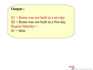 Output :

S1 = Rome was not built in a not day
S2 = Rome was not built in a Not day
Region Matches =
b1 = false




                                       http://www.java2all.com
 
