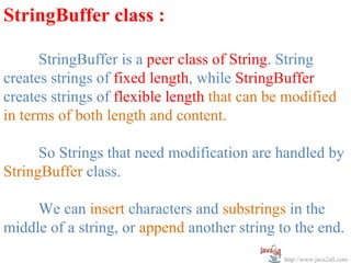 StringBuffer class :

      StringBuffer is a peer class of String. String
creates strings of fixed length, while StringBuffer
creates strings of flexible length that can be modified
in terms of both length and content.

      So Strings that need modification are handled by
StringBuffer class.

     We can insert characters and substrings in the
middle of a string, or append another string to the end.
                                              http://www.java2all.com
 