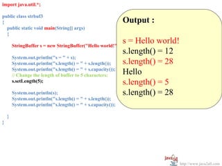 import java.util.*;

public class strbuf3
{                                                             Output :
  public static void main(String[] args)
  {

        StringBuffer s = new StringBuffer("Hello world!");
                                                              s = Hello world!
                                                              s.length() = 12
        System.out.println("s = " + s);
        System.out.println("s.length() = " + s.length());     s.length() = 28
        System.out.println("s.length() = " + s.capacity());
        // Change the length of buffer to 5 characters:       Hello
        s.setLength(5);                                       s.length() = 5
        System.out.println(s);                                s.length() = 28
        System.out.println("s.length() = " + s.length());
        System.out.println("s.length() = " + s.capacity());

    }
}




                                                                                 http://www.java2all.com
 