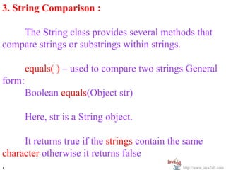 3. String Comparison :

    The String class provides several methods that
compare strings or substrings within strings.

        equals( ) – used to compare two strings General
form:
        Boolean equals(Object str)

        Here, str is a String object.

     It returns true if the strings contain the same
character otherwise it returns false
.                                               http://www.java2all.com
 