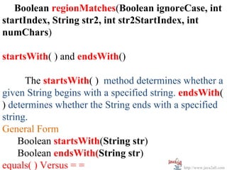 Boolean regionMatches(Boolean ignoreCase, int
startIndex, String str2, int str2StartIndex, int
numChars)

startsWith( ) and endsWith()

      The startsWith( ) method determines whether a
given String begins with a specified string. endsWith(
) determines whether the String ends with a specified
string.
General Form
    Boolean startsWith(String str)
    Boolean endsWith(String str)
equals( ) Versus = =                          http://www.java2all.com
 
