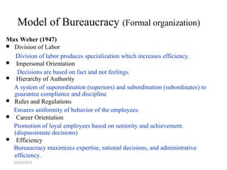 Model of Bureaucracy (Formal organization)
Max Weber (1947)
 Division of Labor

  Division of labor produces specialization which increases efficiency.
  Impersonal Orientation
   Decisions are based on fact and not feelings.
  Hierarchy of Authority
  A system of superordination (superiors) and subordination (subordinates) to
  guarantee compliance and discipline
 Rules and Regulations

  Ensures uniformity of behavior of the employees.
  Career Orientation
  Promotion of loyal employees based on seniority and achievement.
  (dispassionate decisions)
  Efficiency
  Bureaucracy maximizes expertise, rational decisions, and administrative
  efficiency.
  10/24/2012
 
